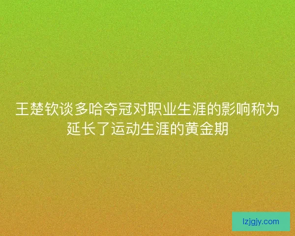 王楚钦谈多哈夺冠对职业生涯的影响称为延长了运动生涯的黄金期