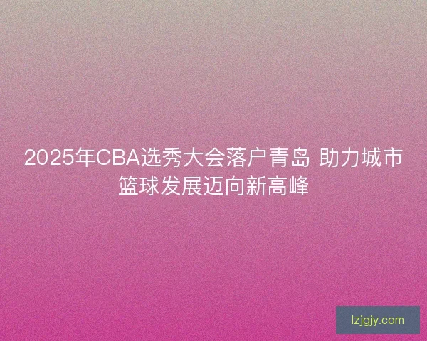 2025年CBA选秀大会落户青岛 助力城市篮球发展迈向新高峰