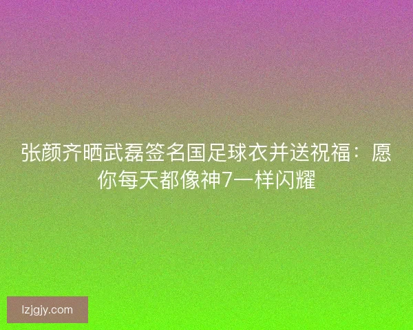 张颜齐晒武磊签名国足球衣并送祝福：愿你每天都像神7一样闪耀