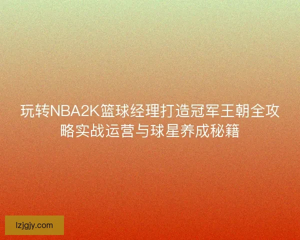 玩转NBA2K篮球经理打造冠军王朝全攻略实战运营与球星养成秘籍