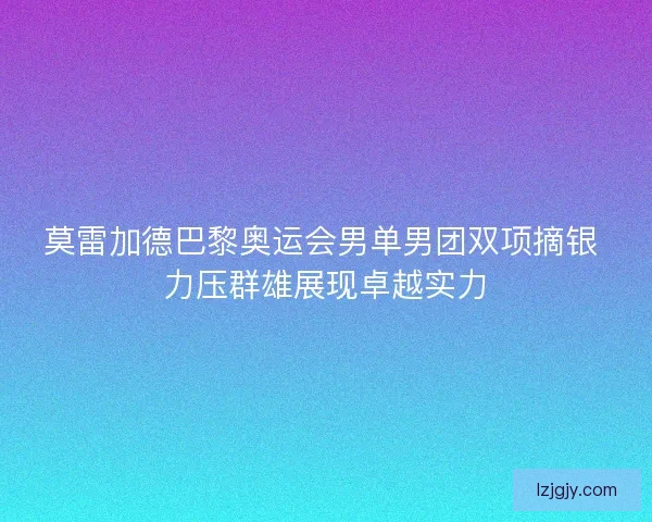 莫雷加德巴黎奥运会男单男团双项摘银 力压群雄展现卓越实力