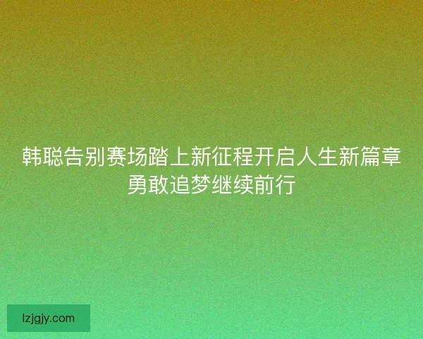 韩聪告别赛场踏上新征程开启人生新篇章勇敢追梦继续前行