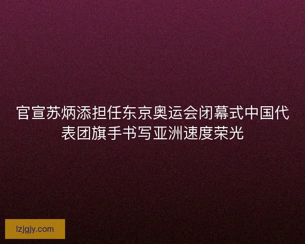 官宣苏炳添担任东京奥运会闭幕式中国代表团旗手书写亚洲速度荣光