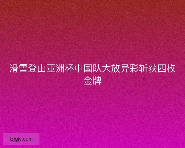 滑雪登山亚洲杯中国队大放异彩斩获四枚金牌