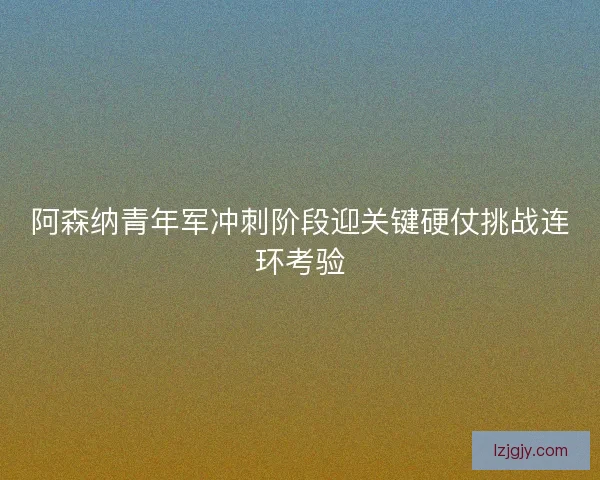 阿森纳青年军冲刺阶段迎关键硬仗挑战连环考验
