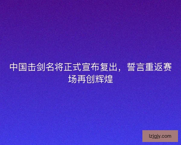 中国击剑名将正式宣布复出，誓言重返赛场再创辉煌