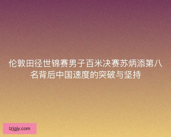 伦敦田径世锦赛男子百米决赛苏炳添第八名背后中国速度的突破与坚持